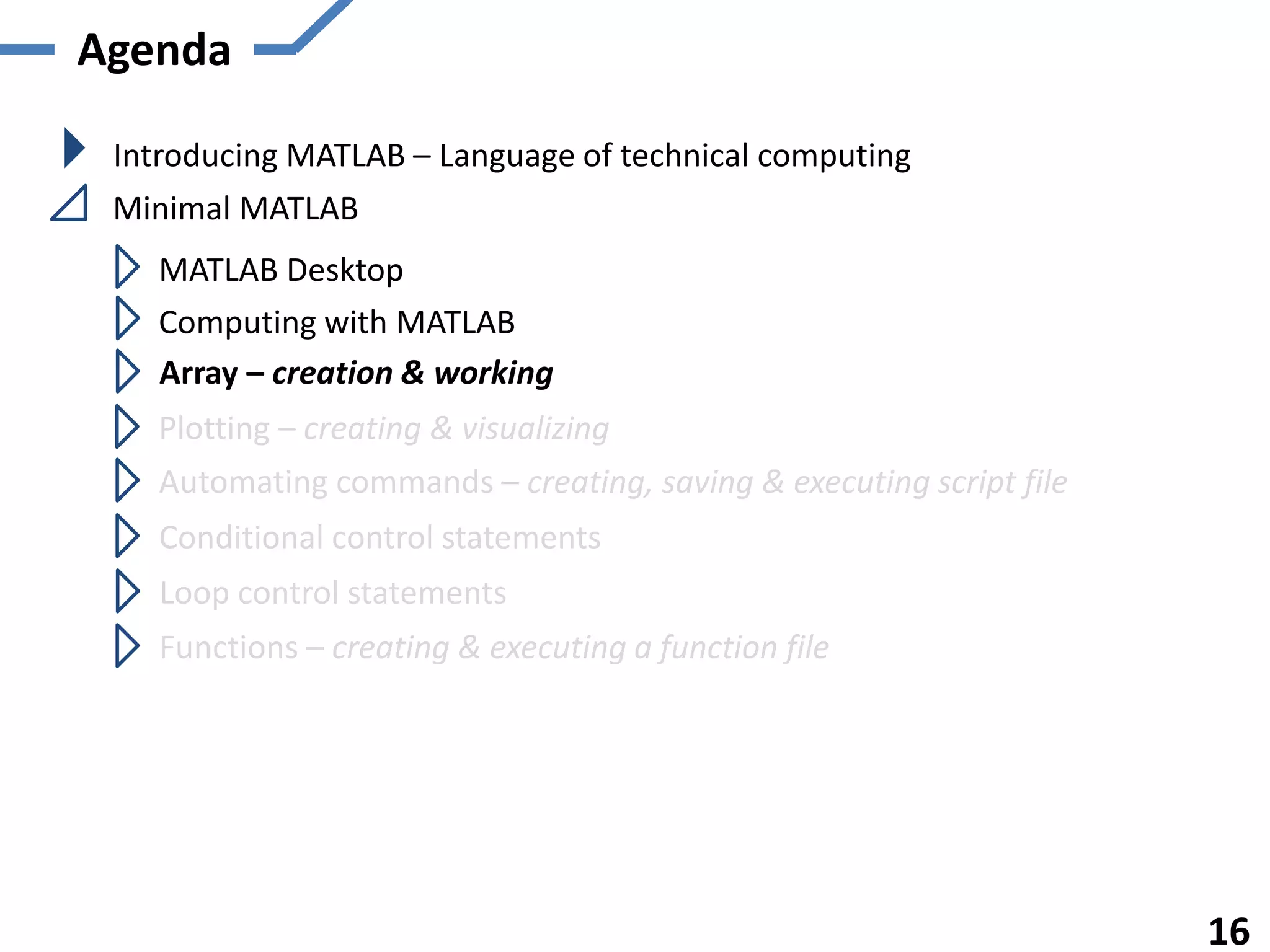 Agenda
Introducing MATLAB – Language of technical computing
Minimal MATLAB
MATLAB Desktop
Computing with MATLAB
Array – creation & working
Plotting – creating & visualizing
Automating commands – creating, saving & executing script file
Functions – creating & executing a function file
16
Conditional control statements
Loop control statements
 