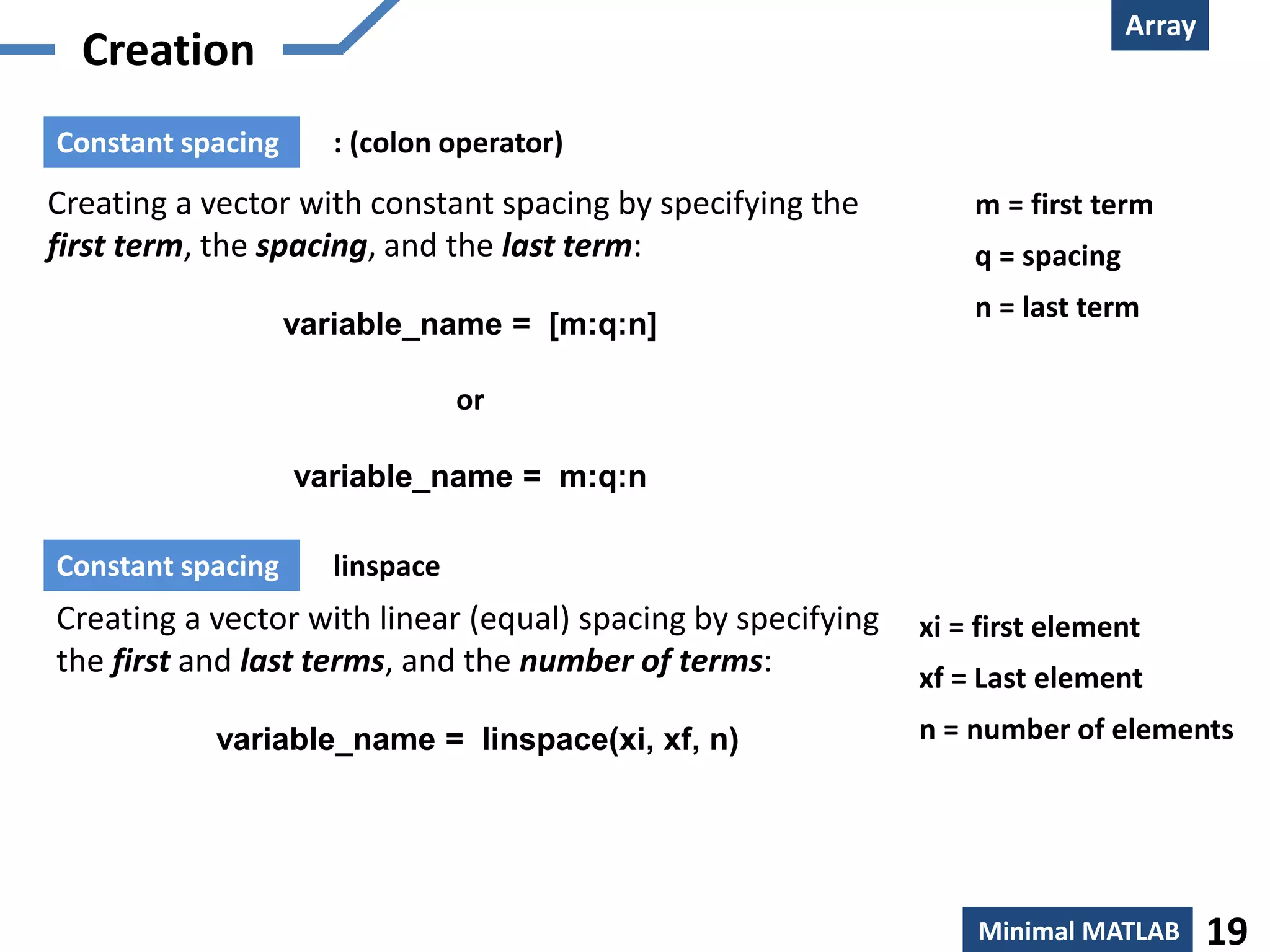 Array
Minimal MATLAB 19
Creation
Creating a vector with constant spacing by specifying the
first term, the spacing, and the last term:
variable_name = [m:q:n]
or
variable_name = m:q:n
m = first term
q = spacing
n = last term
: (colon operator)Constant spacing
Creating a vector with linear (equal) spacing by specifying
the first and last terms, and the number of terms:
variable_name = linspace(xi, xf, n)
xi = first element
xf = Last element
n = number of elements
linspaceConstant spacing
 