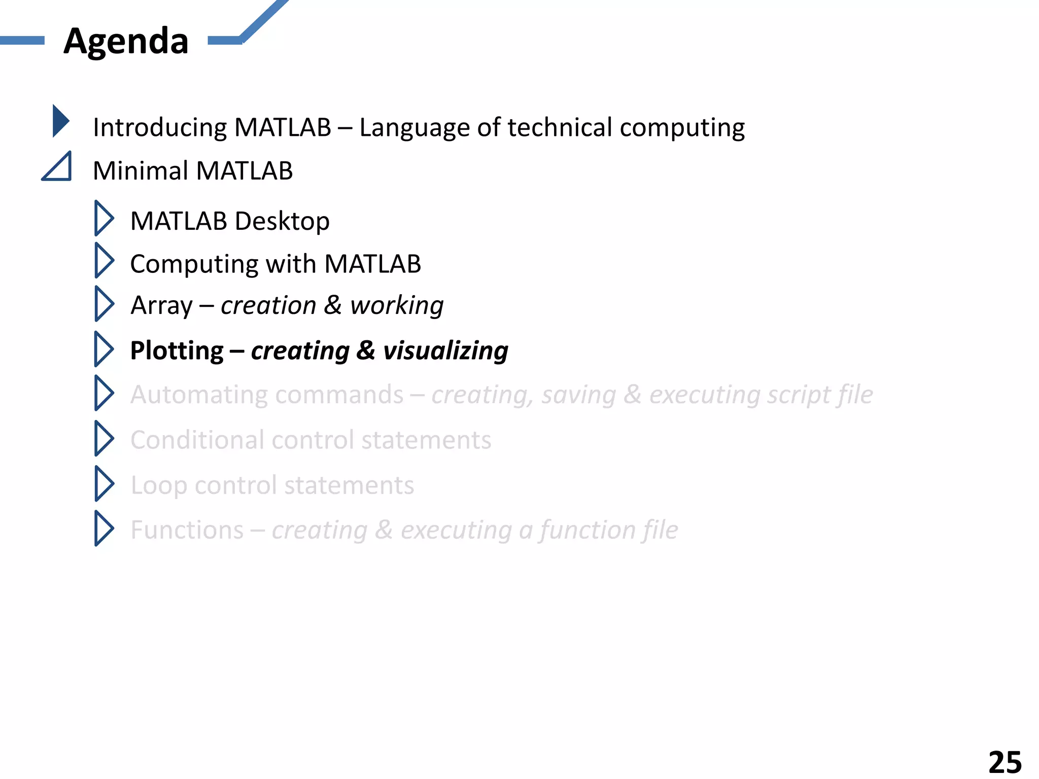 Agenda
Introducing MATLAB – Language of technical computing
Minimal MATLAB
MATLAB Desktop
Computing with MATLAB
Array – creation & working
Plotting – creating & visualizing
Automating commands – creating, saving & executing script file
Functions – creating & executing a function file
25
Conditional control statements
Loop control statements
 