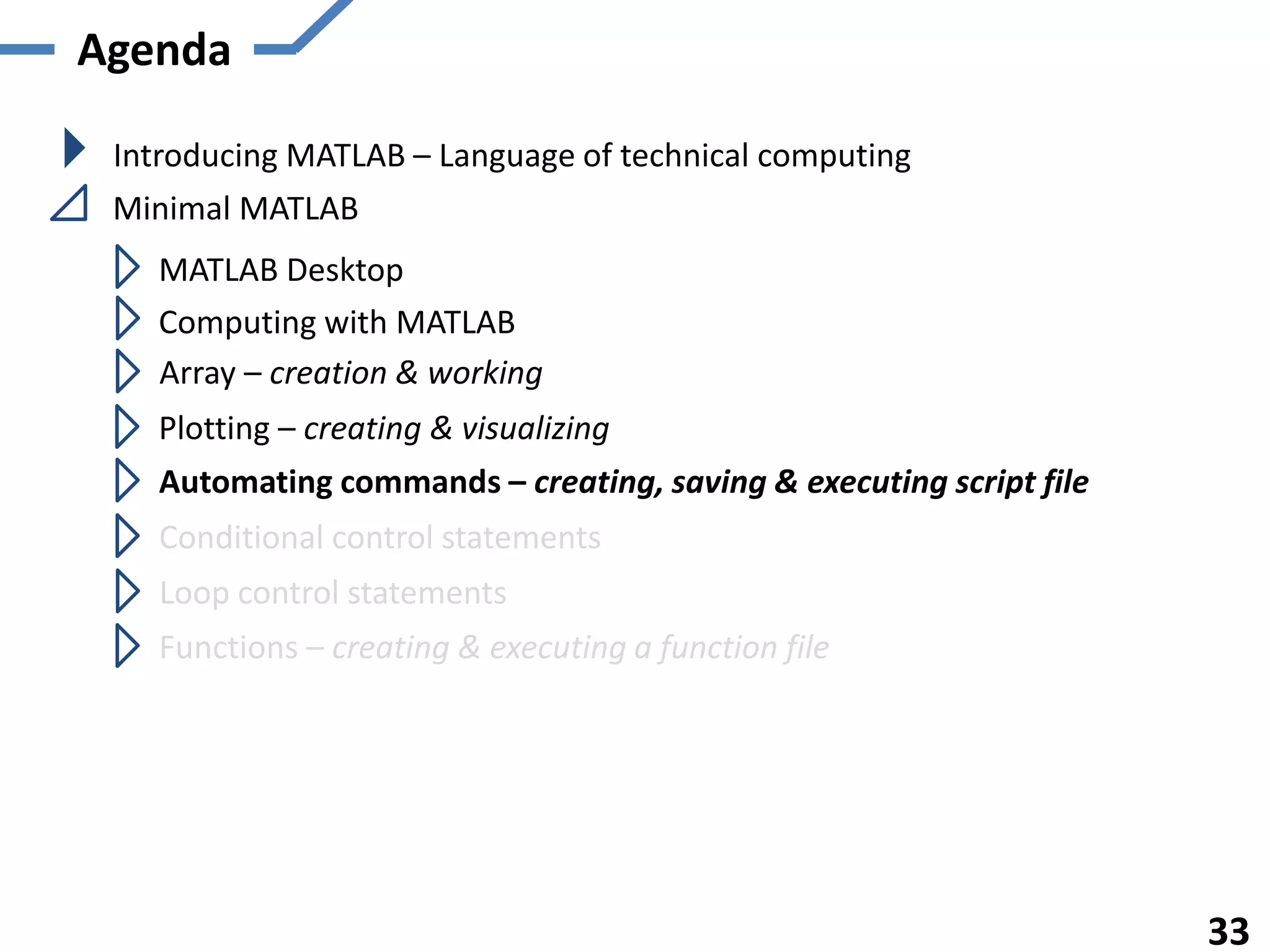 Agenda
Introducing MATLAB – Language of technical computing
Minimal MATLAB
MATLAB Desktop
Computing with MATLAB
Array – creation & working
Plotting – creating & visualizing
Automating commands – creating, saving & executing script file
Functions – creating & executing a function file
33
Conditional control statements
Loop control statements
 