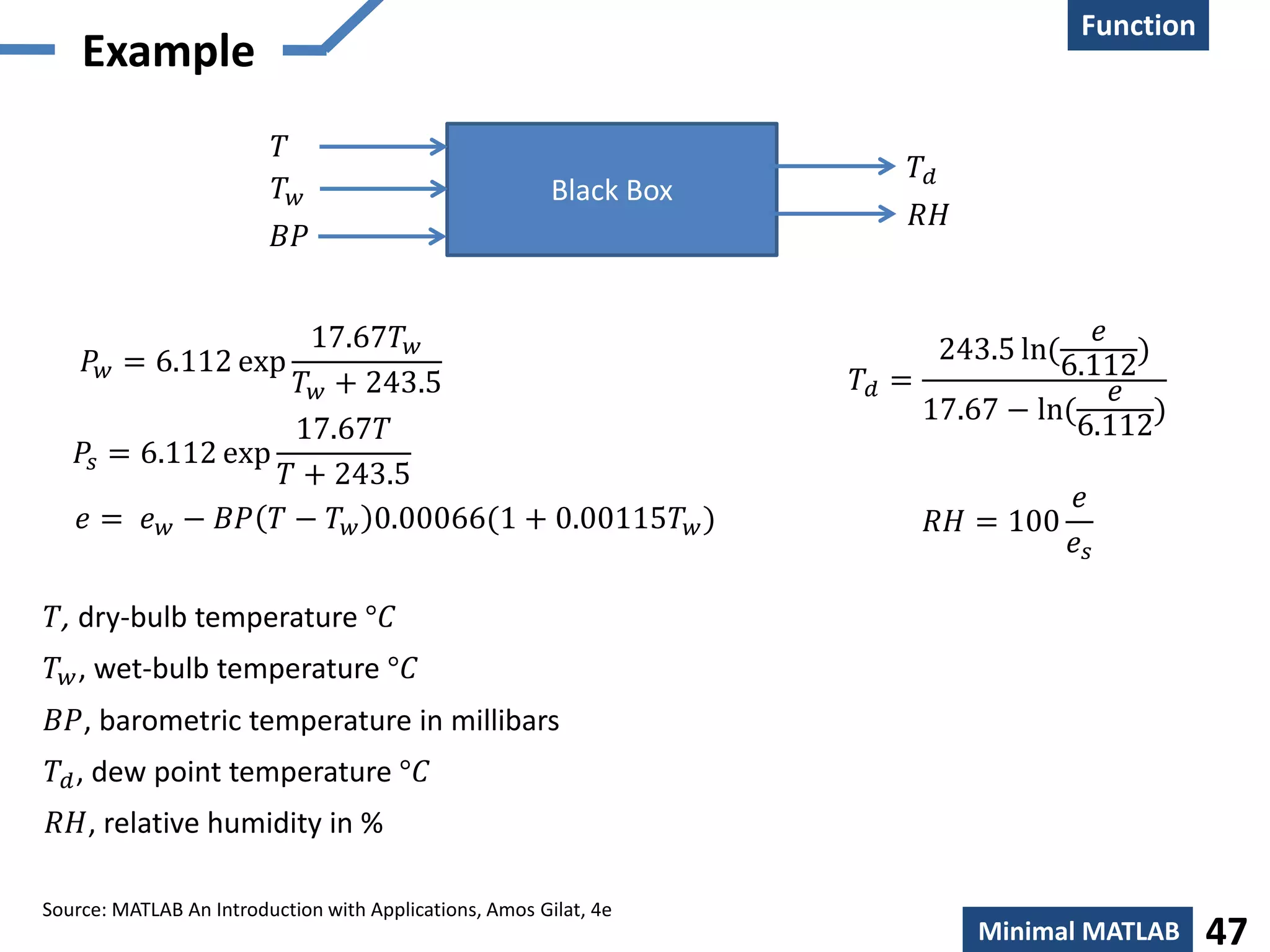 Creation
Function
Minimal MATLAB 47
Example
Black Box
𝑇
𝑇𝑑
𝑇 𝑤
𝐵𝑃
𝑅𝐻
𝑅𝐻 = 100
𝑒
𝑒𝑠
𝑇𝑑 =
243.5 ln(
𝑒
6.112
)
17.67 − ln(
𝑒
6.112
)
𝑇𝑑, dew point temperature °𝐶
𝑇, dry-bulb temperature °𝐶
𝑇 𝑤, wet-bulb temperature °𝐶
𝐵𝑃, barometric temperature in millibars
𝑅𝐻, relative humidity in %
𝑃𝑠 = 6.112 exp
17.67𝑇
𝑇 + 243.5
𝑃𝑤 = 6.112 exp
17.67𝑇 𝑤
𝑇 𝑤 + 243.5
𝑒 = 𝑒 𝑤 − 𝐵𝑃 𝑇 − 𝑇 𝑤 0.00066(1 + 0.00115𝑇 𝑤)
Source: MATLAB An Introduction with Applications, Amos Gilat, 4e
 