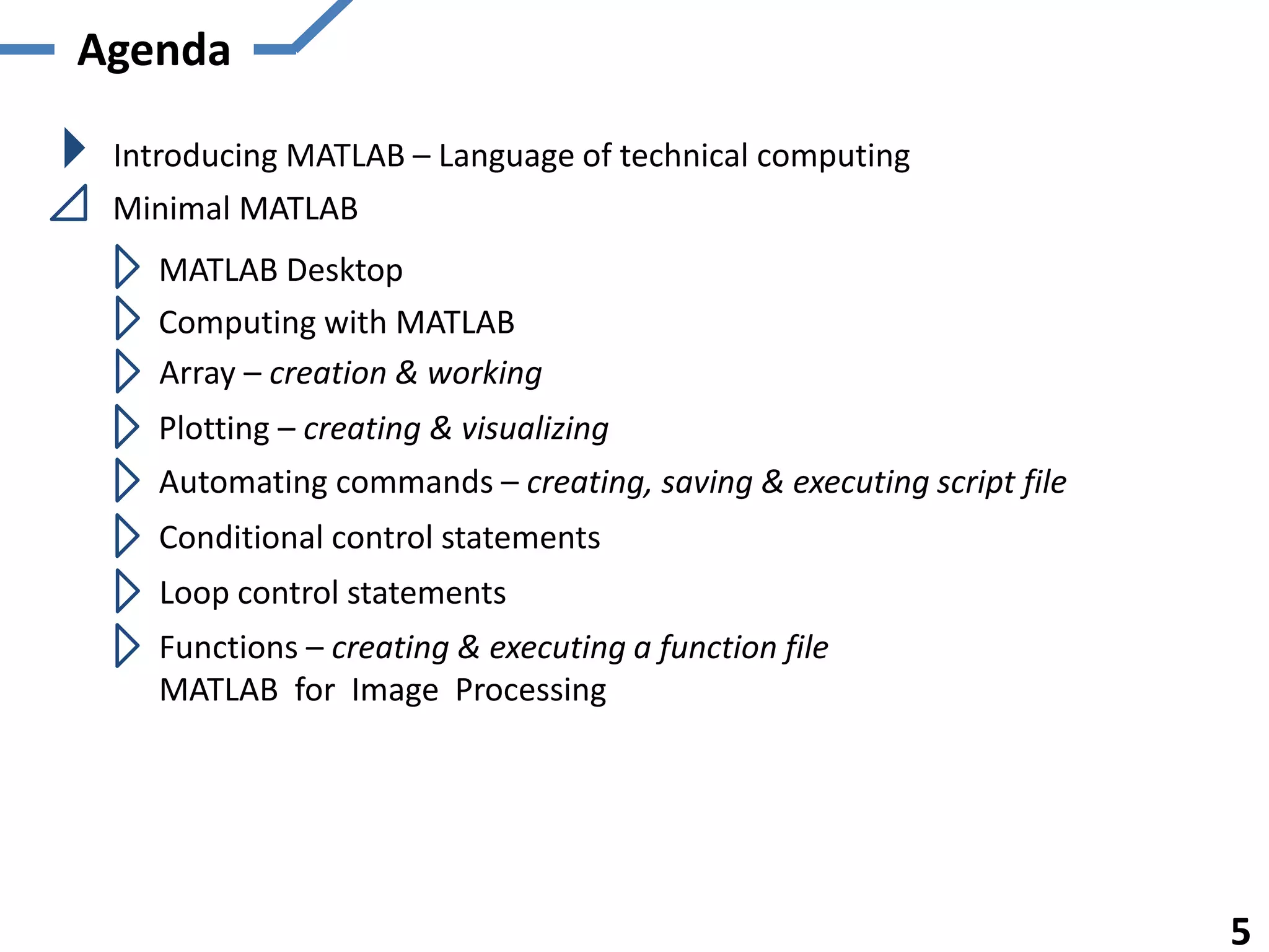 Agenda
Introducing MATLAB – Language of technical computing
Minimal MATLAB
MATLAB Desktop
Computing with MATLAB
5
Array – creation & working
Plotting – creating & visualizing
Automating commands – creating, saving & executing script file
Conditional control statements
Loop control statements
Functions – creating & executing a function file
MATLAB for Image Processing
 