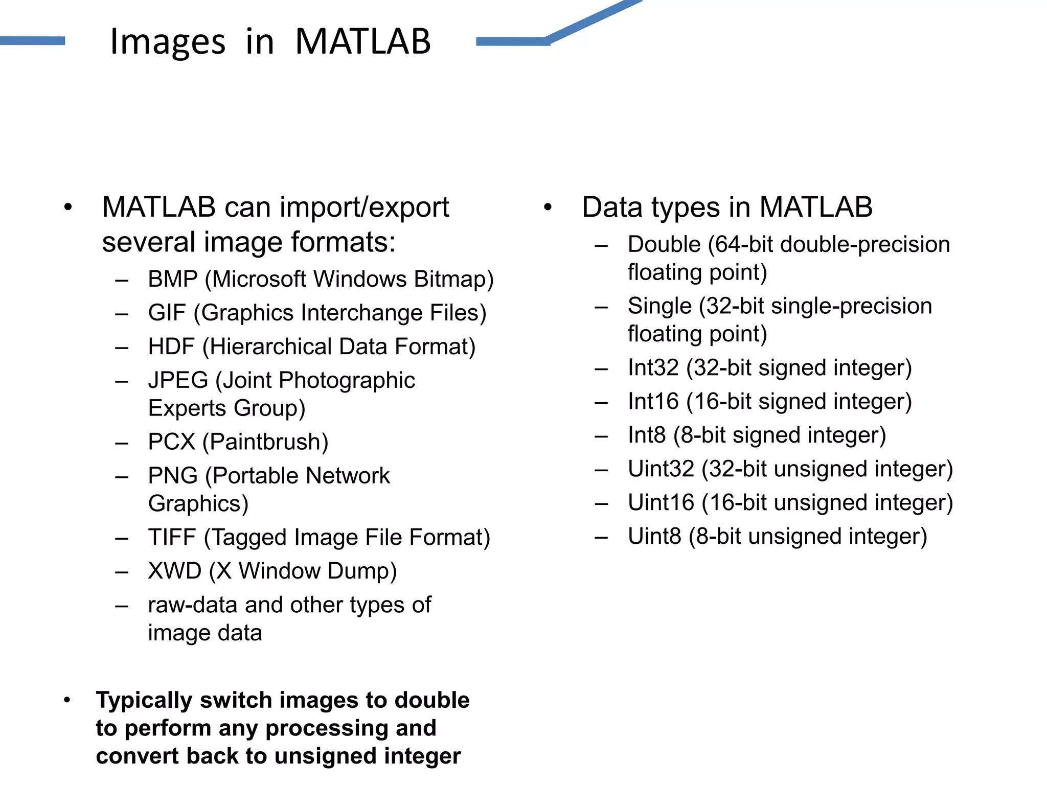 • MATLAB can import/export
several image formats:
– BMP (Microsoft Windows Bitmap)
– GIF (Graphics Interchange Files)
– HDF (Hierarchical Data Format)
– JPEG (Joint Photographic
Experts Group)
– PCX (Paintbrush)
– PNG (Portable Network
Graphics)
– TIFF (Tagged Image File Format)
– XWD (X Window Dump)
– raw-data and other types of
image data
• Typically switch images to double
to perform any processing and
convert back to unsigned integer
• Data types in MATLAB
– Double (64-bit double-precision
floating point)
– Single (32-bit single-precision
floating point)
– Int32 (32-bit signed integer)
– Int16 (16-bit signed integer)
– Int8 (8-bit signed integer)
– Uint32 (32-bit unsigned integer)
– Uint16 (16-bit unsigned integer)
– Uint8 (8-bit unsigned integer)
Images in MATLAB
 