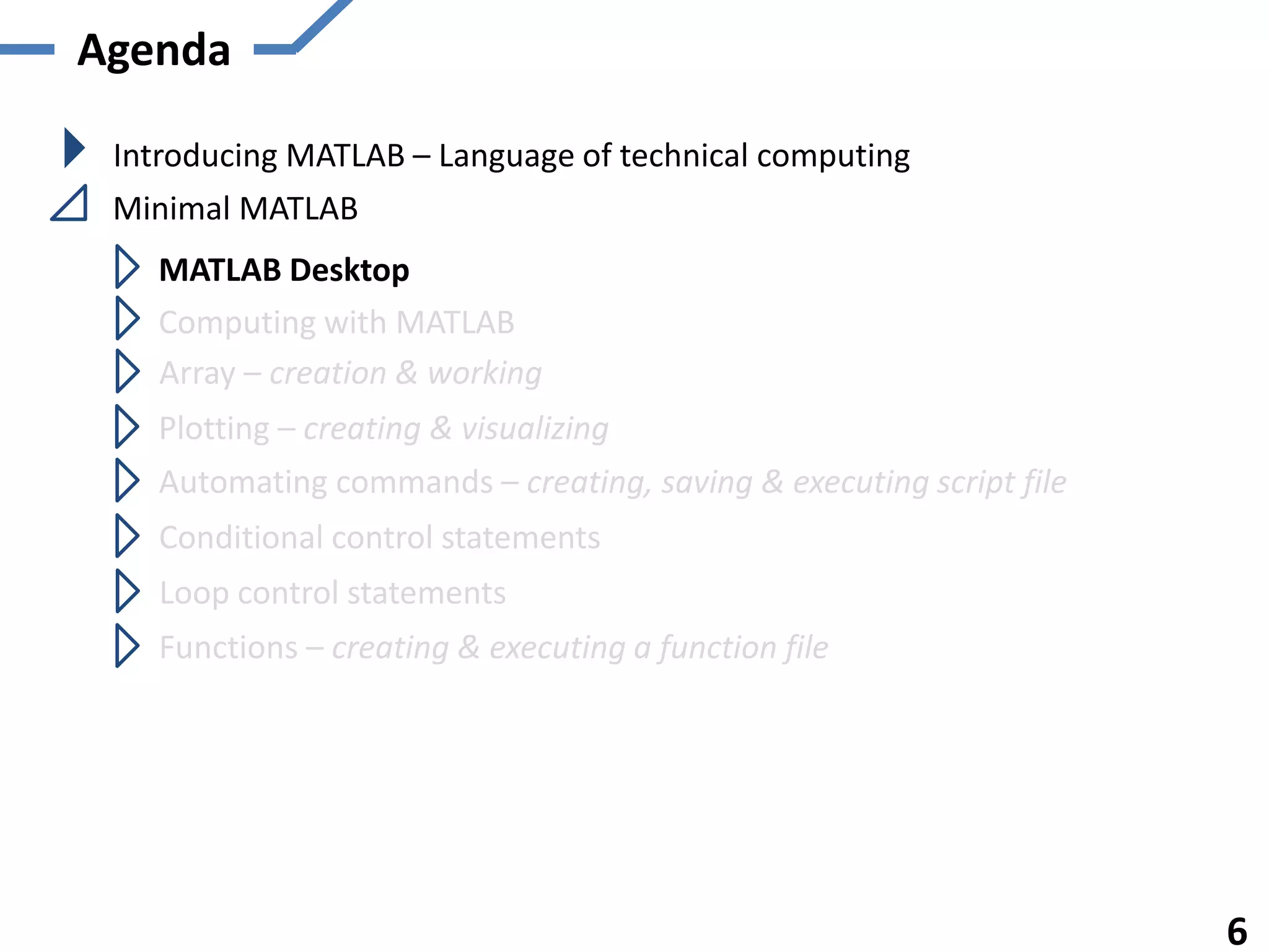 Agenda
Introducing MATLAB – Language of technical computing
Minimal MATLAB
MATLAB Desktop
Computing with MATLAB
Array – creation & working
Plotting – creating & visualizing
Automating commands – creating, saving & executing script file
Functions – creating & executing a function file
6
Conditional control statements
Loop control statements
 