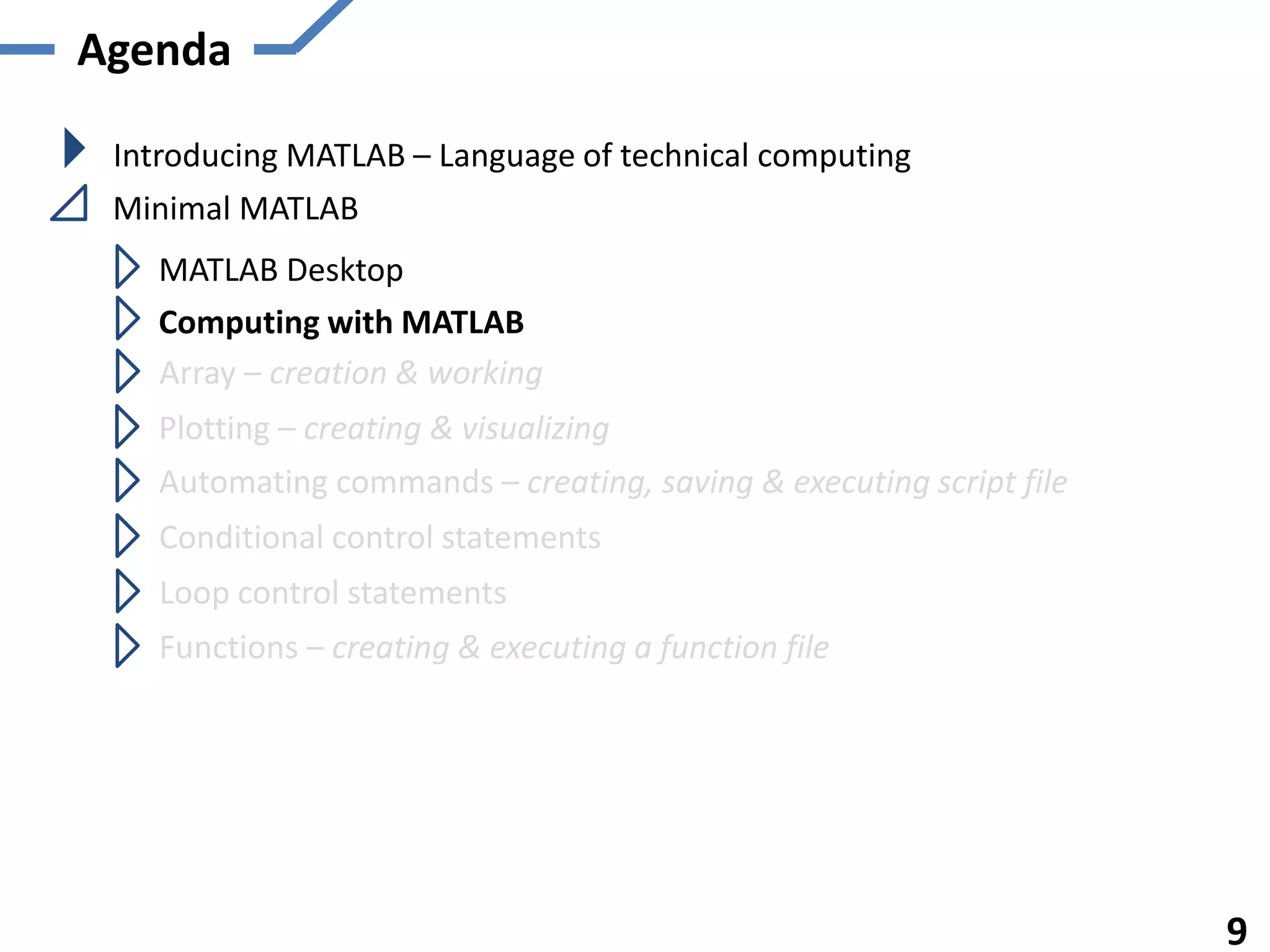 Agenda
Introducing MATLAB – Language of technical computing
Minimal MATLAB
MATLAB Desktop
Computing with MATLAB
Array – creation & working
Plotting – creating & visualizing
Automating commands – creating, saving & executing script file
Functions – creating & executing a function file
9
Conditional control statements
Loop control statements
 