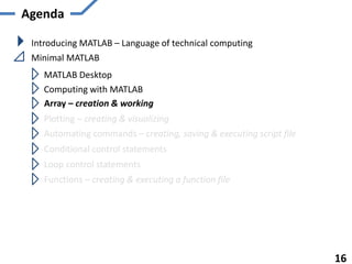 Agenda
Introducing MATLAB – Language of technical computing
Minimal MATLAB
MATLAB Desktop
Computing with MATLAB
Array – creation & working
Plotting – creating & visualizing
Automating commands – creating, saving & executing script file
Functions – creating & executing a function file
16
Conditional control statements
Loop control statements
 