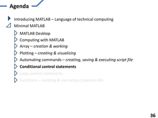 Agenda
Introducing MATLAB – Language of technical computing
Minimal MATLAB
MATLAB Desktop
Computing with MATLAB
Array – creation & working
Plotting – creating & visualizing
Automating commands – creating, saving & executing script file
Functions – creating & executing a function file
36
Conditional control statements
Loop control statements
 