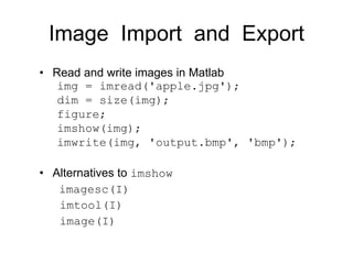 Image Import and Export
• Read and write images in Matlab
img = imread('apple.jpg');
dim = size(img);
figure;
imshow(img);
imwrite(img, 'output.bmp', 'bmp');
• Alternatives to imshow
imagesc(I)
imtool(I)
image(I)
 