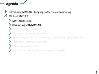 Agenda
Introducing MATLAB – Language of technical computing
Minimal MATLAB
MATLAB Desktop
Computing with MATLAB
Array – creation & working
Plotting – creating & visualizing
Automating commands – creating, saving & executing script file
Functions – creating & executing a function file
9
Conditional control statements
Loop control statements
 