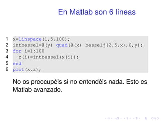 En Matlab son 6 líneas 
1 x=linspace(1,5,100); 
2 intbessel=@(y) quad(@(x) besselj(2.5,x),0,y); 
3 for i=1:100 
4 z(i)=intbessel(x(i)); 
5 end 
6 plot(x,z); 
No os preocupéis si no entendéis nada. Esto es 
Matlab avanzado. 
 