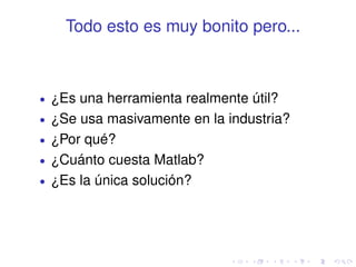 Todo esto es muy bonito pero... 
 ¿Es una herramienta realmente útil? 
 ¿Se usa masivamente en la industria? 
 ¿Por qué? 
 ¿Cuánto cuesta Matlab? 
 ¿Es la única solución? 
 