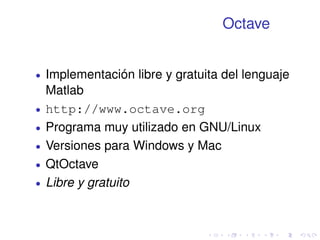 Octave 
 Implementación libre y gratuita del lenguaje 
Matlab 
 http://www.octave.org 
 Programa muy utilizado en GNU/Linux 
 Versiones para Windows y Mac 
 QtOctave 
 Libre y gratuito 
 
