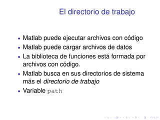 El directorio de trabajo 
 Matlab puede ejecutar archivos con código 
 Matlab puede cargar archivos de datos 
 La biblioteca de funciones está formada por 
archivos con código. 
 Matlab busca en sus directorios de sistema 
más el directorio de trabajo 
 Variable path 
 