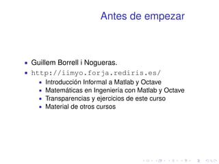 Antes de empezar 
 Guillem Borrell i Nogueras. 
 http://iimyo.forja.rediris.es/ 
 Introducción Informal a Matlab y Octave 
 Matemáticas en Ingeniería con Matlab y Octave 
 Transparencias y ejercicios de este curso 
 Material de otros cursos 
 