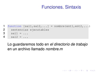 Funciones. Sintaxis 
1 function [sal1,sal2,...] = nombre(ent1,ent2,...) 
2 sentencias ejecutables 
3 sal1 = ... 
4 sal2 = ... 
Lo guardaremos todo en el directorio de trabajo 
en un archivo llamado nombre.m 
 