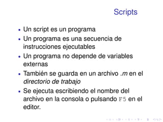 Scripts 
 Un script es un programa 
 Un programa es una secuencia de 
instrucciones ejecutables 
 Un programa no depende de variables 
externas 
 También se guarda en un archivo .m en el 
directorio de trabajo 
 Se ejecuta escribiendo el nombre del 
archivo en la consola o pulsando F5 en el 
editor. 
 