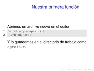 Nuestra primera función 
Abrimos un archivo nuevo en el editor 
1 function y = aprsin(x) 
2 y=x-(x.^3)/6 
Y lo guardamos en el directorio de trabajo como 
aprsin.m. 
 