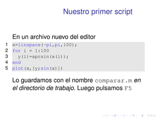 Nuestro primer script 
En un archivo nuevo del editor 
1 x=linspace(-pi,pi,100); 
2 for i = 1:100 
3 y(i)=aprsin(x(i)); 
4 end 
5 plot(x,[y;sin(x)]) 
Lo guardamos con el nombre comparar.m en 
el directorio de trabajo. Luego pulsamos F5 
 