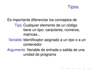 Tipos 
Es importante diferenciar los conceptos de 
Tipo Cualquier elemento de un código 
tiene un tipo: caracteres, números, 
matrices... 
Variable Identificador asignado a un tipo o a un 
contenedor 
Argumento Variable de entrada o salida de una 
unidad de programa 
 
