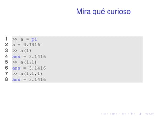 Mira qué curioso 
1  a = pi 
2 a = 3.1416 
3  a(1) 
4 ans = 3.1416 
5  a(1,1) 
6 ans = 3.1416 
7  a(1,1,1) 
8 ans = 3.1416 
 