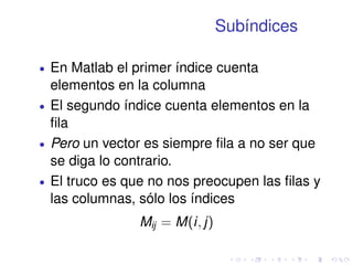 Subíndices 
 En Matlab el primer índice cuenta 
elementos en la columna 
 El segundo índice cuenta elementos en la 
fila 
 Pero un vector es siempre fila a no ser que 
se diga lo contrario. 
 El truco es que no nos preocupen las filas y 
las columnas, sólo los índices 
Mij = M(i; j) 
 