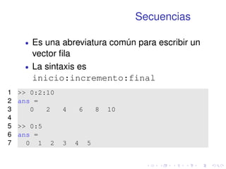 Secuencias 
 Es una abreviatura común para escribir un 
vector fila 
 La sintaxis es 
inicio:incremento:final 
1  0:2:10 
2 ans = 
3 0 2 4 6 8 10 
4 
5  0:5 
6 ans = 
7 0 1 2 3 4 5 
 