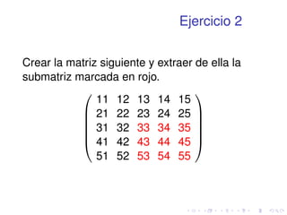 Ejercicio 2 
Crear la matriz siguiente y extraer de ella la 
submatriz marcada en rojo. 
0 
BBBB@ 
11 12 13 14 15 
21 22 23 24 25 
31 32 33 34 35 
41 42 43 44 45 
51 52 53 54 55 
1 
CCCCA 
 