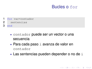 Bucles o for 
1 for var=contador 
2 sentencias 
3 end 
 contador puede ser un vector o una 
secuencia 
 Para cada paso i avanza de valor en 
contador 
 Las sentencias pueden depender o no de i 
 