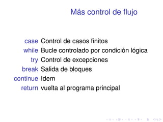 Más control de flujo 
case Control de casos finitos 
while Bucle controlado por condición lógica 
try Control de excepciones 
break Salida de bloques 
continue Idem 
return vuelta al programa principal 
 