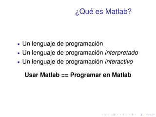 ¿Qué es Matlab? 
 Un lenguaje de programación 
 Un lenguaje de programación interpretado 
 Un lenguaje de programación interactivo 
Usar Matlab == Programar en Matlab 
 