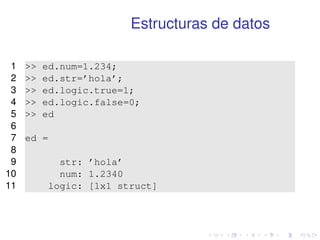 Estructuras de datos 
1  ed.num=1.234; 
2  ed.str=’hola’; 
3  ed.logic.true=1; 
4  ed.logic.false=0; 
5  ed 
6 
7 ed = 
8 
9 str: ’hola’ 
10 num: 1.2340 
11 logic: [1x1 struct] 
 