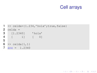 Cell arrays 
1  celda={1.234,’hola’;true,false} 
2 celda = 
3 [1.2340] ’hola’ 
4 [ 1] [ 0] 
5 
6  celda{1,1} 
7 ans = 1.2340 
 