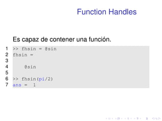 Function Handles 
Es capaz de contener una función. 
1  fhsin = @sin 
2 fhsin = 
3 
4 @sin 
5 
6  fhsin(pi/2) 
7 ans = 1 
 