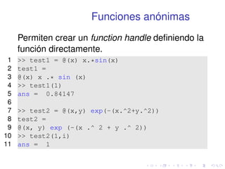 Funciones anónimas 
Permiten crear un function handle definiendo la 
función directamente. 
1  test1 = @(x) x.*sin(x) 
2 test1 = 
3 @(x) x .* sin (x) 
4  test1(1) 
5 ans = 0.84147 
6 
7  test2 = @(x,y) exp(-(x.^2+y.^2)) 
8 test2 = 
9 @(x, y) exp (-(x .^ 2 + y .^ 2)) 
10  test2(1,i) 
11 ans = 1 
 