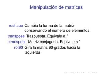 Manipulación de matrices 
reshape Cambia la forma de la matriz 
conservando el número de elementos 
transpose Traspuesta. Equivale a .’ 
ctranspose Matriz conjugada. Equivale a ’ 
rot90 Gira la matriz 90 grados hacia la 
izquierda 
 