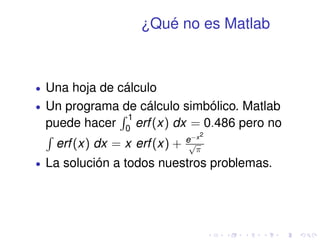 ¿Qué no es Matlab 
 Una hoja de cálculo 
 Un programa de cálculo simbólico. Matlab 
puede hacer 
R 1 
0 erf (x) dx = 0:486 pero no 
R 
erf (x) dx = x erf (x) + ex2 
p 
 
 La solución a todos nuestros problemas. 
 