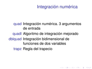 Integración numérica 
quad Integración numérica. 3 argumentos 
de entrada 
quadl Algoritmo de integración mejorado 
dblquad Integración bidimensional de 
funciones de dos variables 
trapz Regla del trapecio 
 