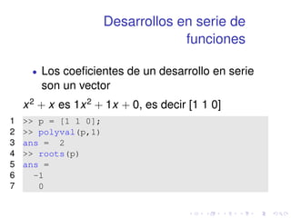 Desarrollos en serie de 
funciones 
 Los coeficientes de un desarrollo en serie 
son un vector 
x2 + x es 1x2 + 1x + 0, es decir [1 1 0] 
1  p = [1 1 0]; 
2  polyval(p,1) 
3 ans = 2 
4  roots(p) 
5 ans = 
6 -1 
7 0 
 