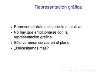 Representación gráfica 
 Representar datos es sencillo e intuitivo 
 No hay que emocionarse con la 
representación gráfica 
 Sólo veremos curvas en el plano 
 ¿Necesitamos más? 
 