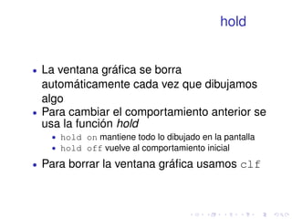 hold 
 La ventana gráfica se borra 
automáticamente cada vez que dibujamos 
algo 
 Para cambiar el comportamiento anterior se 
usa la función hold 
 hold on mantiene todo lo dibujado en la pantalla 
 hold off vuelve al comportamiento inicial 
 Para borrar la ventana gráfica usamos clf 
 