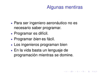 Algunas mentiras 
 Para ser ingeniero aeronáutico no es 
necesario saber programar. 
 Programar es difícil. 
 Programar bien es fácil. 
 Los ingenieros programan bien 
 En la vida basta un lenguaje de 
programación mientras se domine. 
 