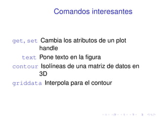 Comandos interesantes 
get, set Cambia los atributos de un plot 
handle 
text Pone texto en la figura 
contour Isolíneas de una matriz de datos en 
3D 
griddata Interpola para el contour 
 