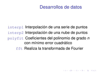Desarrollos de datos 
interp1 Interpolación de una serie de puntos 
interp2 Interpolación de una nube de puntos 
polyfit Coeficientes del polinomio de grado n 
con mínimo error cuadrático 
fft Realiza la transformada de Fourier 
 