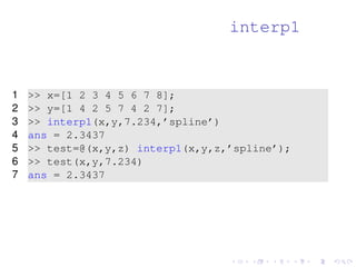 interp1 
1  x=[1 2 3 4 5 6 7 8]; 
2  y=[1 4 2 5 7 4 2 7]; 
3  interp1(x,y,7.234,’spline’) 
4 ans = 2.3437 
5  test=@(x,y,z) interp1(x,y,z,’spline’); 
6  test(x,y,7.234) 
7 ans = 2.3437 
 