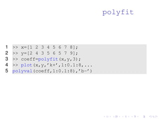 polyfit 
1  x=[1 2 3 4 5 6 7 8]; 
2  y=[2 4 3 5 6 5 7 9]; 
3  coeff=polyfit(x,y,3); 
4  plot(x,y,’k+’,1:0.1:8,... 
5 polyval(coeff,1:0.1:8),’b-’) 
 