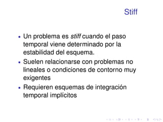 Stiff 
 Un problema es stiff cuando el paso 
temporal viene determinado por la 
estabilidad del esquema. 
 Suelen relacionarse con problemas no 
lineales o condiciones de contorno muy 
exigentes 
 Requieren esquemas de integración 
temporal implícitos 
 