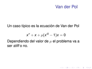 Van der Pol 
Un caso típico es la ecuación de Van der Pol 
x00 + x + (x02  1)x = 0 
Dependiendo del valor de  el problema va a 
ser stiff o no. 
 