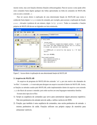 mesmo nome, mas com funções distintas (funções sobrecarregadas). Para ter acesso a uma ajuda sobre
estes comandos basta digitar qualquer das linhas apresentadas na linha de comandos do MATLAB,
com ou sem a extensão .m
Para ter acesso direto à explicação de uma determinada função do MATLAB cujo nome é
conhecido basta digitar help e o nome do comando, por exemplo, para acessar a explicação da função
power , elevação à potência de um número, digite help power. Todos os comandos e funções
próprias do MATLAB devem ser digitados em letra minúscula.
Figura 2. Acesso direto à explicação de uma determinada função do MATLAB
3. Arquivos do MATLAB
Os arquivos de programa do MATLAB têm extensão ‘.m’ e, por este motivo são chamados de
‘m-files’. A extensão .m é reservada para designar um arquivo executável dentro do MATLAB. Assim,
as funções ou métodos usados pelo MATLAB, estão implementados dentro de arquivos com extensão
.m, e são fáceis de acessar e entender, pois estão escritos em uma linguagem matemática familiar.
Existem dois tipos de m-files:
1) Script ou seqüência de comandos que serve para automatizar algum processo repetitivo.
Não tem parâmetros de entrada nem de saída, e utiliza variáveis do DOS.
2) Função, que também é uma seqüência de comandos, mas aceita parâmetros de entrada e
retorna parâmetros de saída. Funções utilizam seu próprio espaço de memória para
armazenar variáveis.
3
 