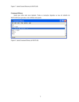 Figura 7. Janela Current Directory do MATLAB.
Command History
Janela que exibe todo texto digitado. Todas as instruções digitadas na área de trabalho do
MATLAB ficam gravadas e são exibidas nesta janela.
Figura 8. Janela Command History do MATLAB.
7
 