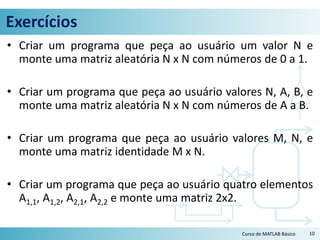 Exercícios
• Criar um programa que peça ao usuário um valor N e
monte uma matriz aleatória N x N com números de 0 a 1.
• Criar um programa que peça ao usuário valores N, A, B, e
monte uma matriz aleatória N x N com números de A a B.
• Criar um programa que peça ao usuário valores M, N, e
monte uma matriz identidade M x N.
• Criar um programa que peça ao usuário quatro elementos
A1,1, A1,2, A2,1, A2,2 e monte uma matriz 2x2.
10Curso de MATLAB Básico
 